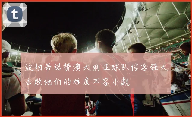 波切蒂诺赞澳大利亚球队信念强大击败他们的难度不容小觑