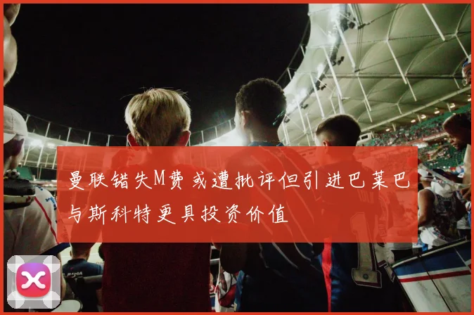 曼联错失M费或遭批评但引进巴莱巴与斯科特更具投资价值