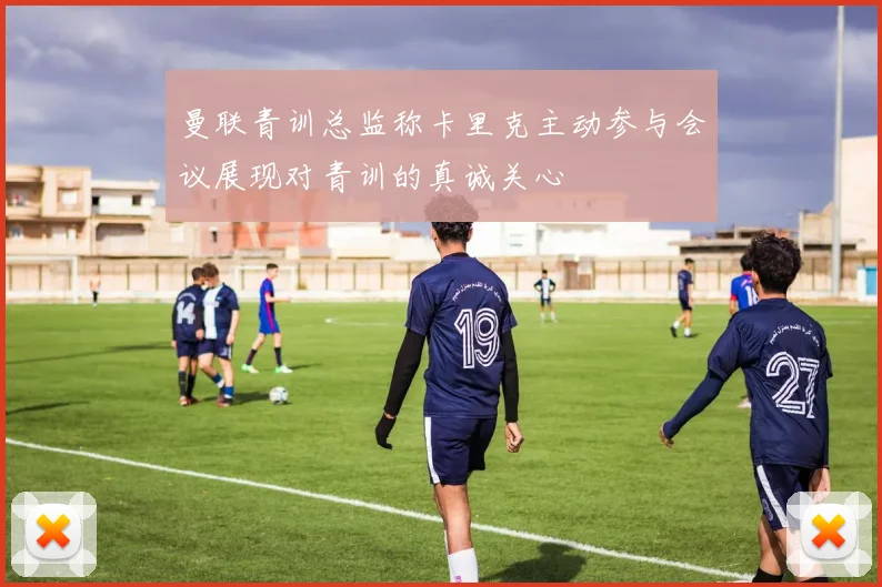 曼联青训总监称卡里克主动参与会议展现对青训的真诚关心