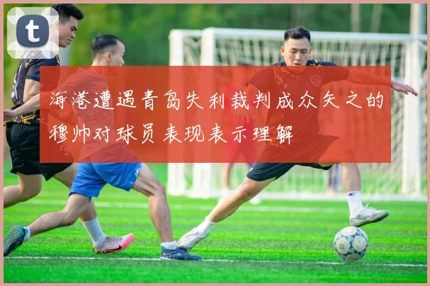 海港遭遇青岛失利裁判成众矢之的穆帅对球员表现表示理解