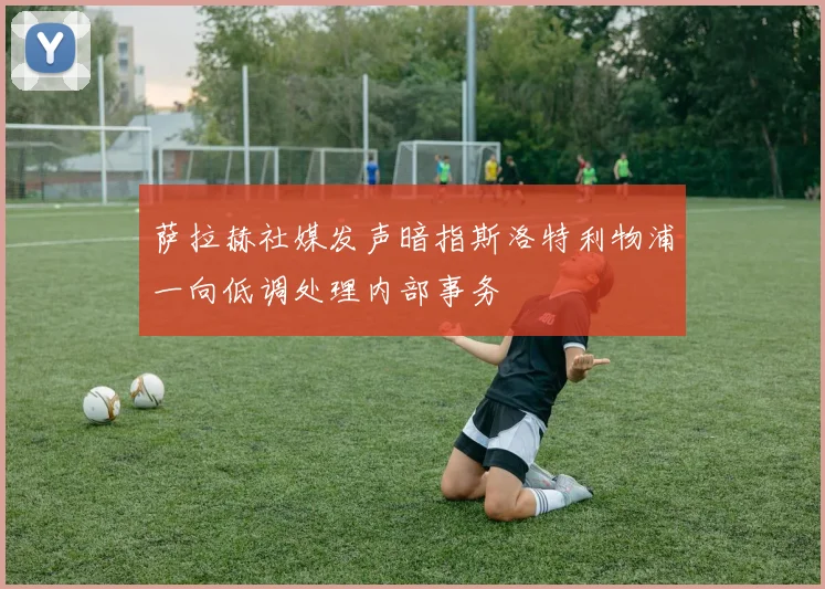 萨拉赫社媒发声暗指斯洛特利物浦一向低调处理内部事务