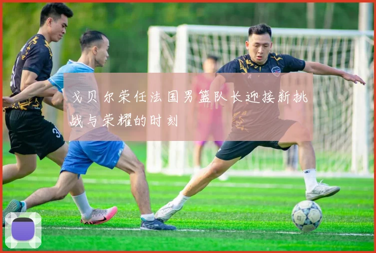 戈贝尔荣任法国男篮队长迎接新挑战与荣耀的时刻
