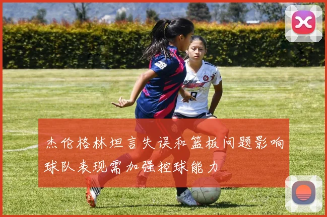 杰伦格林坦言失误和篮板问题影响球队表现需加强控球能力