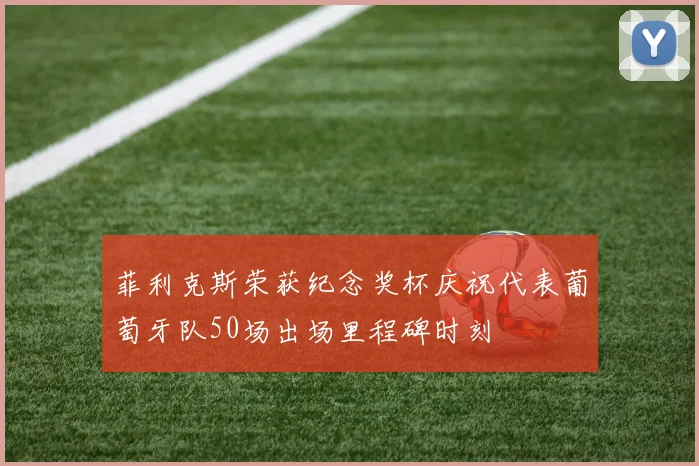 菲利克斯荣获纪念奖杯庆祝代表葡萄牙队50场出场里程碑时刻