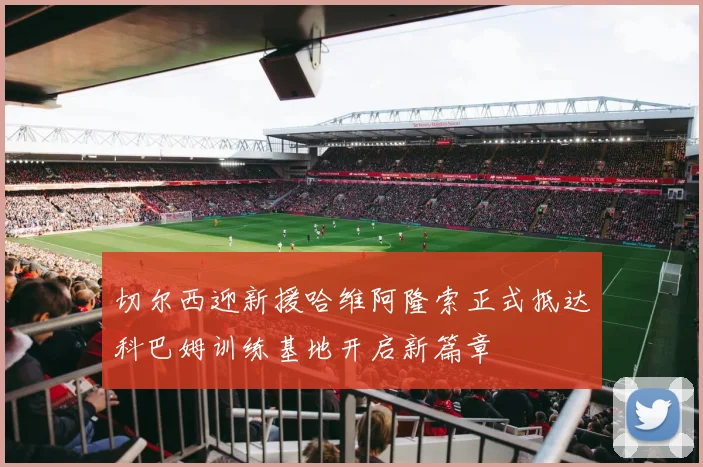 切尔西迎新援哈维阿隆索正式抵达科巴姆训练基地开启新篇章