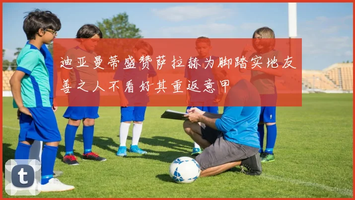 迪亚曼蒂盛赞萨拉赫为脚踏实地友善之人不看好其重返意甲