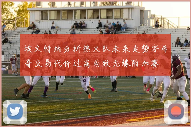 埃文特纳分析热火队未来走势字母哥交易代价过高或致无缘附加赛