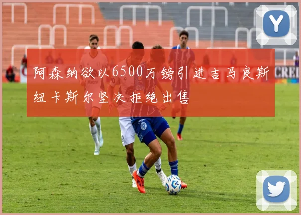 阿森纳欲以6500万镑引进吉马良斯纽卡斯尔坚决拒绝出售