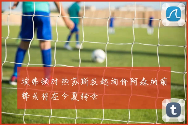 埃弗顿对热苏斯发起询价阿森纳前锋或将在今夏转会