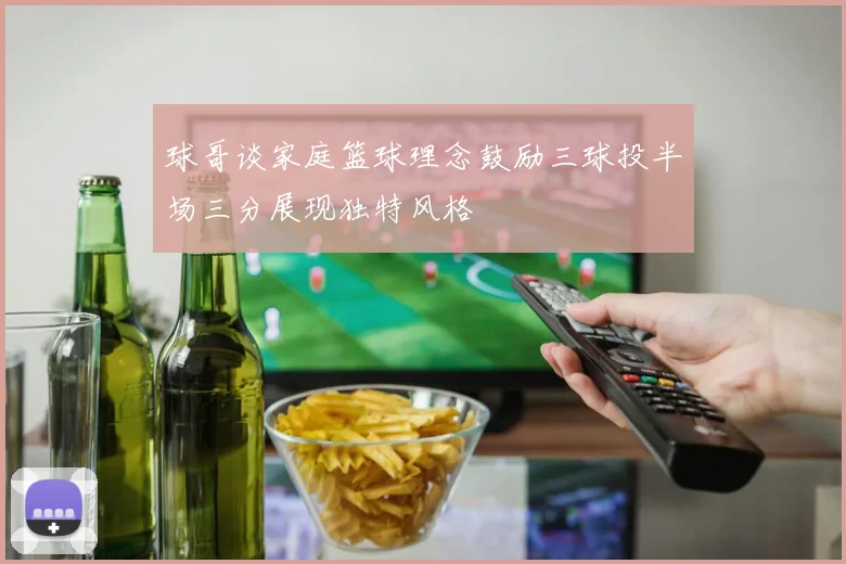 球哥谈家庭篮球理念鼓励三球投半场三分展现独特风格