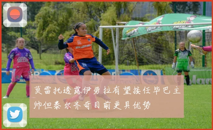 莫雷托透露伊劳拉有望接任毕巴主帅但泰尔齐奇目前更具优势