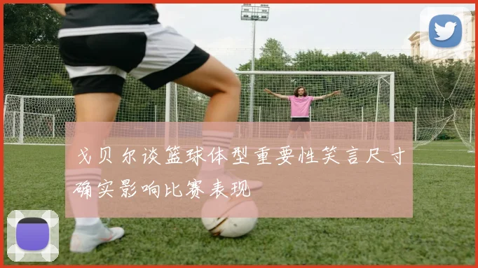 戈贝尔谈篮球体型重要性笑言尺寸确实影响比赛表现