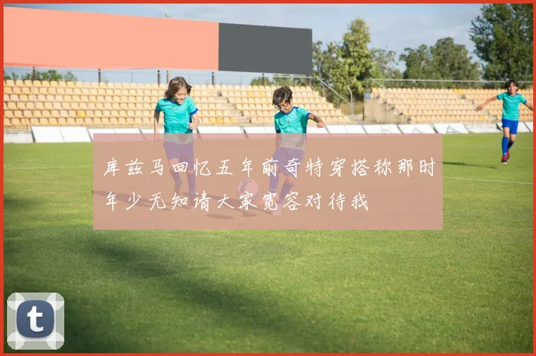 库兹马回忆五年前奇特穿搭称那时年少无知请大家宽容对待我