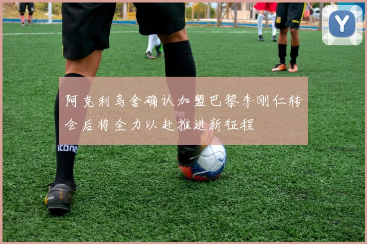 阿克利乌舍确认加盟巴黎李刚仁转会后将全力以赴推进新征程