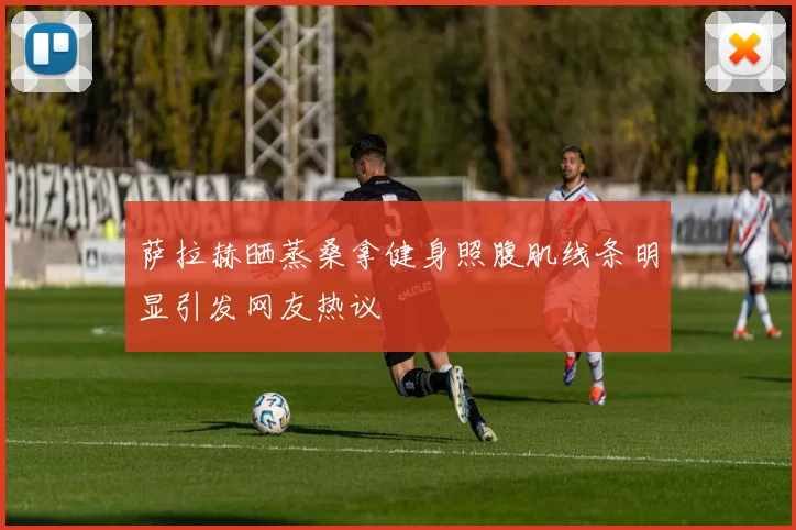 萨拉赫晒蒸桑拿健身照腹肌线条明显引发网友热议