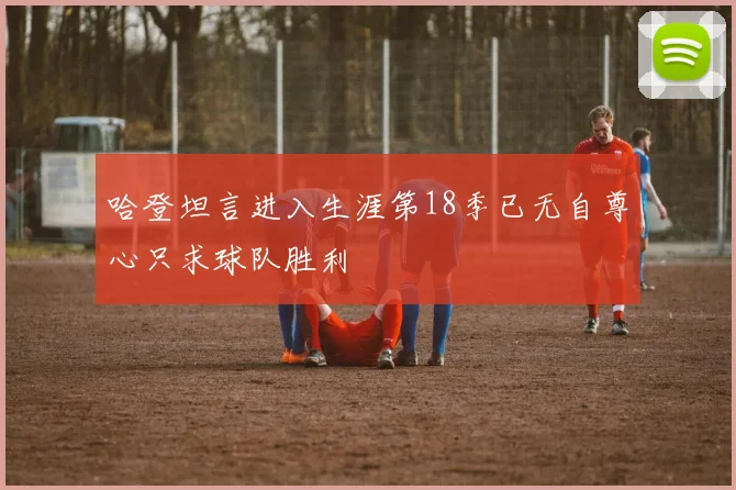 哈登坦言进入生涯第18季已无自尊心只求球队胜利