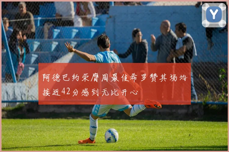阿德巴约荣膺周最佳希罗赞其场均接近42分感到无比开心