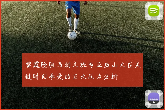 雷霆险胜马刺文班与亚历山大在关键时刻承受的巨大压力分析
