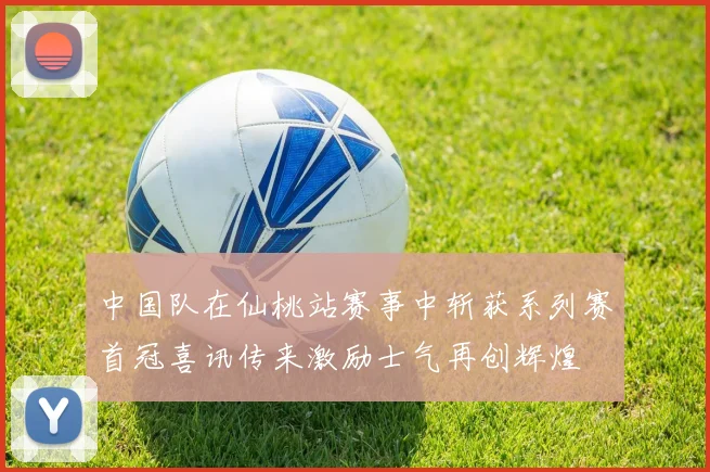 中国队在仙桃站赛事中斩获系列赛首冠喜讯传来激励士气再创辉煌