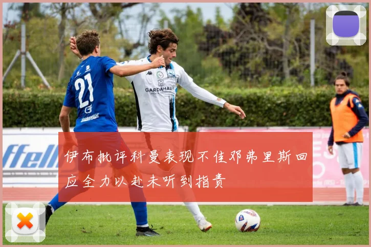 伊布批评科曼表现不佳邓弗里斯回应全力以赴未听到指责