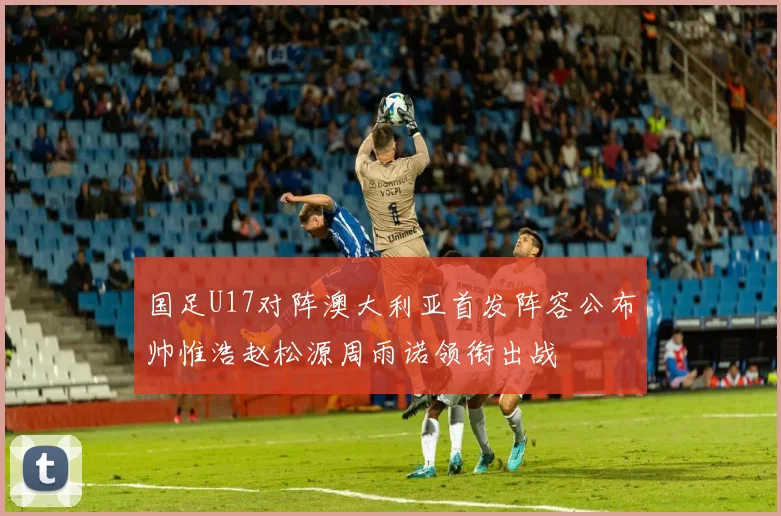 国足U17对阵澳大利亚首发阵容公布帅惟浩赵松源周雨诺领衔出战